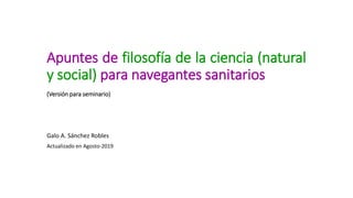 Apuntes de filosofía de la ciencia (natural
y social) para navegantes sanitarios
(Versión para seminario)
Galo A. Sánchez Robles
Actualizado en Agosto-2019
 