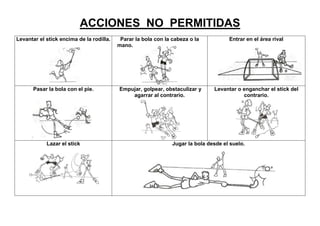 ACCIONES NO PERMITIDAS
Levantar el stick encima de la rodilla.    Parar la bola con la cabeza o la           Entrar en el área rival
                                          mano.




      Pasar la bola con el pie.           Empujar, golpear, obstaculizar y      Levantar o enganchar el stick del
                                              agarrar al contrario.                        contrario.




            Lazar el stick                                      Jugar la bola desde el suelo.
 