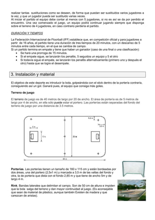 realizar tantas sustituciones como se deseen, de forma que puedan ser sustituidos varios jugadores a
la vez, y que un jugador pueda ser sustituido varias veces.
Al iniciar el partido el equipo debe contar al menos con 5 jugadores, si no es así se da por perdido el
encuentro. Una vez comenzado el juego, un equipo podrá continuar jugando siempre que disponga
sobre el terreno de 4 jugadores, en caso contrario perdería el partido.

DURACIÓN Y TIEMPOS

La Federación Internacional de Floorball (IFF) establece que, en competición oficial y para jugadores a
partir de 16 años, el partido tiene una duración de tres tiempos de 20 minutos, con un descanso de 5
minutos entre cada tiempo, en el que se cambia de campo.
Si un partido termina en empate y tiene que haber un ganador (caso de una final o una clasificación):
    • Se hará una prorroga de 15 minutos.
    • Si el empate sigue, se lanzarán los penaltis, 5 seguidos un equipo y 5 el otro
    • Si todavía sigue el empate, se lanzarán los penaltis alternativamente (primero uno y después el
        otro) hasta que se logre el desempate.


3. Instalación y material
El objetivo de este deporte es introducir la bola, golpeándola con el stick dentro de la portería contraría,
consiguiendo así un gol. Ganará pues, el equipo que consiga más goles.

Terreno de juego

El terreno de juego es de 40 metros de largo por 20 de ancho. El área de portería es de 5 metros de
largo por 4 de ancho, en ella sólo puede estar el portero. Las porterías están separadas del fondo del
terreno de juego por una distancia de 3.5 metros.




Porterías. Las porterías tienen un tamaño de 160 x 115 cm y están bordeadas por
dos áreas, una del portero (2,5x1 m) y marcada a 3,5 m de las vallas del fondo y
otra, la de portería que dista con el fondo 2,85 m y que tiene de ancho 5m y de
largo 4 m.

Rink. Bandas laterales que delimitan el campo. Son de 50 cm de altura e impiden
que la bola salga del terreno y dan mayor continuidad al juego. (Es aconsejable
que sean de material de plástico, aunque también Existen de madera y que
carezcan de aristas).
 