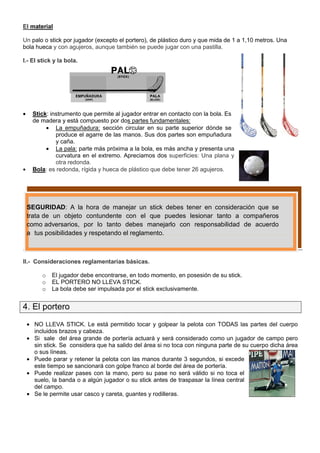 El material

Un palo o stick por jugador (excepto el portero), de plástico duro y que mida de 1 a 1,10 metros. Una
bola hueca y con agujeros, aunque también se puede jugar con una pastilla.

I.- El stick y la bola.




•     Stick: instrumento que permite al jugador entrar en contacto con la bola. Es
      de madera y está compuesto por dos partes fundamentales:
           • La empuñadura: sección circular en su parte superior dónde se
               produce el agarre de las manos. Sus dos partes son empuñadura
               y caña.
           • La pala: parte más próxima a la bola, es más ancha y presenta una
               curvatura en el extremo. Apreciamos dos superficies: Una plana y
               otra redonda.
•     Bola: es redonda, rígida y hueca de plástico que debe tener 26 agujeros.




    SEGURIDAD: A la hora de manejar un stick debes tener en consideración que se
    trata de un objeto contundente con el que puedes lesionar tanto a compañeros
    como adversarios, por lo tanto debes manejarlo con responsabilidad de acuerdo
    a tus posibilidades y respetando el reglamento.



II.- Consideraciones reglamentarias básicas.

         o   El jugador debe encontrarse, en todo momento, en posesión de su stick.
         o   EL PORTERO NO LLEVA STICK.
         o   La bola debe ser impulsada por el stick exclusivamente.


4. El portero
    • NO LLEVA STICK. Le está permitido tocar y golpear la pelota con TODAS las partes del cuerpo
      incluidos brazos y cabeza.
    • Si sale del área grande de portería actuará y será considerado como un jugador de campo pero
      sin stick. Se considera que ha salido del área si no toca con ninguna parte de su cuerpo dicha área
      o sus líneas.
    • Puede parar y retener la pelota con las manos durante 3 segundos, si excede
      este tiempo se sancionará con golpe franco al borde del área de portería.
    • Puede realizar pases con la mano, pero su pase no será válido si no toca el
      suelo, la banda o a algún jugador o su stick antes de traspasar la línea central
      del campo.
    • Se le permite usar casco y careta, guantes y rodilleras.
 