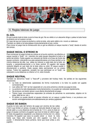 5. Reglas básicas de juego

EL GOL
Es gol cuando toda la bola cruza la línea de gol. No es válido si un atacante dirige o patea la bola hacia
la portería con el cuerpo o el pie.
En caso de que se mueva la portería y entre la bola, sólo será válido si la movió un defensor.
También es válido si la bola golpea involuntariamente el pie y entra.
Para iniciar el juego tras la consecución de un gol se efectúa un saque neutral o “bully” desde el centro
del campo.

SAQUE INICIAL O STROKE IN
Para comenzar el juego la bola se coloca en el punto central y se efectúa un
saque neutral o “bully”. Un miembro de cada equipo disputará la bola a la
señal del árbitro. Cada jugador se colocará de frente a la línea de fondo del
equipo contrario, colocando sus pies perpendiculares a la línea central y a la
misma distancia de ella. Las palas se colocan a cada lado de la bola, sin
tocarla, y perpendicularmente a la línea central. El jugador del equipo
visitante elegirá en qué lado de la bola sitúa su stick. El saque puede ir
directamente a portería. Cada equipo debe permanecer en su propio
campo. Todos los jugadores, excepto los que participan en el “bully”, se
colocarán a una distancia no inferior a 3 m, stick incluido.

SAQUE NEUTRAL
También se denomina “bully” o “face-off” y proviene del hockey hielo. Se señala en las siguientes
situaciones:
    • La bola es deteriorada (aplastada) de forma involuntaria o la bola no puede ser jugada
        correctamente.
    • Las vallas del “rink” se han separado en una zona próxima a donde se juega la bola.
    • La portería ha sido desplazada involuntariamente y no puede ser colocada rápidamente.
    • Se produce una lesión grave o que afecta directamente al juego.
    • Tienen lugar circunstancias especiales (la entrada de personas no autorizadas, objetos en la
        pista, falta de luz, etc.).
    • El árbitro no puede decidir el equipo infractor en un saque o golpe franco, o se produce una
        acción antirreglamentaria simultáneamente por ambos jugadores.

SAQUE DE BANDA
Cuando la bola sale del terreno de juego por encima de las vallas
(“rink”) que limitan el campo, el juego se reanuda desde el lugar por
donde salió y a una distancia de la banda de 1.5 m. pone la bola en
juego el equipo contrario al jugador que tocó la bola en último lugar.
El resto de jugadores respetarán una distancia mínima de 3 m, sticks
incluidos. El jugador que saca no puede volver a tocar la bola
hasta que haya sido tocada por otro jugador. La bola no
puede ir directamente hacia portería, tiene que tocar antes a otro
jugador.
 