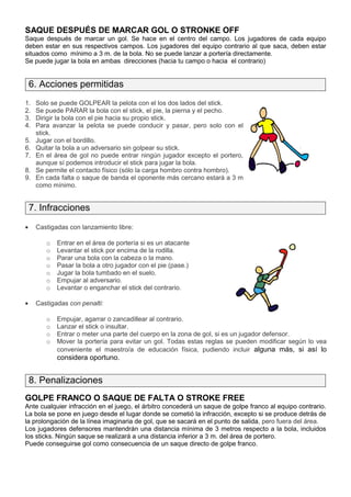 SAQUE DESPUÉS DE MARCAR GOL O STRONKE OFF
Saque después de marcar un gol. Se hace en el centro del campo. Los jugadores de cada equipo
deben estar en sus respectivos campos. Los jugadores del equipo contrario al que saca, deben estar
situados como mínimo a 3 m. de la bola. No se puede lanzar a portería directamente.
Se puede jugar la bola en ambas direcciones (hacia tu campo o hacia el contrario)


    6. Acciones permitidas
1.   Solo se puede GOLPEAR la pelota con el los dos lados del stick.
2.   Se puede PARAR la bola con el stick, el pie, la pierna y el pecho.
3.   Dirigir la bola con el pie hacia su propio stick.
4.   Para avanzar la pelota se puede conducir y pasar, pero solo con el
     stick.
5.   Jugar con el bordillo.
6.   Quitar la bola a un adversario sin golpear su stick.
7.   En el área de gol no puede entrar ningún jugador excepto el portero,
     aunque sí podemos introducir el stick para jugar la bola.
8.   Se permite el contacto físico (sólo la carga hombro contra hombro).
9.   En cada falta o saque de banda el oponente más cercano estará a 3 m
     como mínimo.


    7. Infracciones
•    Castigadas con lanzamiento libre:

        o   Entrar en el área de portería si es un atacante
        o   Levantar el stick por encima de la rodilla.
        o   Parar una bola con la cabeza o la mano.
        o   Pasar la bola a otro jugador con el pie (pase.)
        o   Jugar la bola tumbado en el suelo.
        o   Empujar al adversario.
        o   Levantar o enganchar el stick del contrario.

•    Castigadas con penalti:

        o   Empujar, agarrar o zancadillear al contrario.
        o   Lanzar el stick o insultar.
        o   Entrar o meter una parte del cuerpo en la zona de gol, si es un jugador defensor.
        o   Mover la portería para evitar un gol. Todas estas reglas se pueden modificar según lo vea
            conveniente el maestro/a de educación física, pudiendo incluir alguna más, si así lo
            considera oportuno.


    8. Penalizaciones
GOLPE FRANCO O SAQUE DE FALTA O STROKE FREE
Ante cualquier infracción en el juego, el árbitro concederá un saque de golpe franco al equipo contrario.
La bola se pone en juego desde el lugar donde se cometió la infracción, excepto si se produce detrás de
la prolongación de la línea imaginaria de gol, que se sacará en el punto de salida, pero fuera del área.
Los jugadores defensores mantendrán una distancia mínima de 3 metros respecto a la bola, incluidos
los sticks. Ningún saque se realizará a una distancia inferior a 3 m. del área de portero.
Puede conseguirse gol como consecuencia de un saque directo de golpe franco.
 
