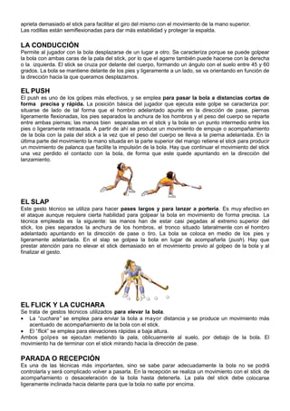aprieta demasiado el stick para facilitar el giro del mismo con el movimiento de la mano superior.
Las rodillas están semiflexionadas para dar más estabilidad y proteger la espalda.

LA CONDUCCIÓN
Permite al jugador con la bola desplazarse de un lugar a otro. Se caracteriza porque se puede golpear
la bola con ambas caras de la pala del stick, por lo que el agarre también puede hacerse con la derecha
o la izquierda. El stick se cruza por delante del cuerpo, formando un ángulo con el suelo entre 45 y 60
grados. La bola se mantiene delante de los pies y ligeramente a un lado, se va orientando en función de
la dirección hacia la que queramos desplazarnos.

EL PUSH
El push es uno de los golpes más efectivos, y se emplea para pasar la bola a distancias cortas de
forma precisa y rápida. La posición básica del jugador que ejecuta este golpe se caracteriza por:
situarse de lado de tal forma que el hombro adelantado apunte en la dirección de pase, piernas
ligeramente flexionadas, los pies separados la anchura de los hombros y el peso del cuerpo se reparte
entre ambas piernas; las manos bien separadas en el stick y la bola en un punto intermedio entre los
pies o ligeramente retrasada. A partir de ahí se produce un movimiento de empuje o acompañamiento
de la bola con la pala del stick a la vez que el peso del cuerpo se lleva a la pierna adelantada. En la
última parte del movimiento la mano situada en la parte superior del mango retiene el stick para producir
un movimiento de palanca que facilite la impulsión de la bola. Hay que continuar el movimiento del stick
una vez perdido el contacto con la bola, de forma que este quede apuntando en la dirección del
lanzamiento.




EL SLAP
Este gesto técnico se utiliza para hacer pases largos y para lanzar a portería. Es muy efectivo en
el ataque aunque requiere cierta habilidad para golpear la bola en movimiento de forma precisa. La
técnica empleada es la siguiente: las manos han de estar casi pegadas al extremo superior del
stick, los pies separados la anchura de los hombros, el tronco situado lateralmente con el hombro
adelantado apuntando en la dirección de pase o tiro. La bola se coloca en medio de los pies y
ligeramente adelantada. En el slap se golpea la bola en lugar de acompañarla (push). Hay que
prestar atención para no elevar el stick demasiado en el movimiento previo al golpeo de la bola y al
finalizar el gesto.




EL FLICK Y LA CUCHARA
Se trata de gestos técnicos utilizados para elevar la bola.
• La “cuchara” se emplea para enviar la bola a mayor distancia y se produce un movimiento más
   acentuado de acompañamiento de la bola con el stick.
• El “flick” se emplea para elevaciones rápidas a baja altura.
Ambos golpes se ejecutan metiendo la pala, oblicuamente al suelo, por debajo de la bola. El
movimiento ha de terminar con el stick mirando hacia la dirección de pase.

PARADA O RECEPCIÓN
Es una de las técnicas más importantes, sino se sabe parar adecuadamente la bola no se podrá
controlarla y será complicado volver a pasarla. En la recepción se realiza un movimiento con el stick de
acompañamiento o desaceleración de la bola hasta detenerla. La pala del stick debe colocarse
ligeramente inclinada hacia delante para que la bola no salte por encima.
 
