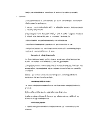 Tampoco es importante en condiciones de madurez incipiente (Cantarell).

Solución

       La solución molecular es un mecanismo que puede ser válido para el metano en
       HCs ligeros en los sedimentos.

       El metano y etano son insolubles a STP. Su solubilidad aumenta rápidamente con
       la presión y temperatura.

       Esto puede provocar la disolución del CH4, y C2H6 de las RG y luego ser llevados a
       T° y P más bajas hacia arriba, para su exsolución y acumulación.

       La solubilidad del petróleo se incrementa con temperatura.

       La exsolución fuera de la RG puede ocurrir por disminución de P Y T.

       La migración primaria por solución es un mecanismo poco importante porque
       requiere de enormes volúmenes de agua.

               Distancias de migración primaria:

       Las distancias cubiertas por los HCs durante la migración primaria son cortas.
       Pueden variar entre unos cm hasta 100 m o más, pero no km.

       La migración primaria termina en cuanto se alcanza un conducto permeable (roca
       almacenadora, transportadora, o acarreadora o yacimiento) para la migración
       secundaria.

       Debido a que la RG se sobre-presuriza la migración primaria puede darse
       lentamente, hacia arriba o hacia abajo.

               Vías de migración primaria:

       Los fluidos siempre se mueven hacia las zonas de menor energía (potencial o
       presión).

       En las arcillas y lutitas pueden crearse barreras de presión.

       Una barrera de presión puede formarse por subsidencia muy rápida y/o por
       espesores muy grandes de lutitas.

               Barreras de presión:

       El área de drenaje de la lente izquierda es reducida y el yacimiento será más
       pequeño.
 