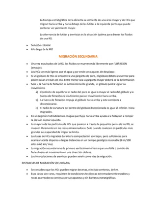 La trampa estratigráfica de la derecha se alimente de una área mayor y de HCs que
              migran hacia arriba y hacia debajo de las lutitas a la izquierda por lo que puede
              contener un yacimiento mayor.

              La alternancia de lutitas y areniscas es la situación óptima para drenar los fluidos
              de una RG.

      Solución coloidal
      A lo largo de la MO

                               MIGRACIÓN SECUNDARIA:
      Una vez expulsados de la RG, los fluidos se mueven más libremente por FLOTACION
      (empuje).
      Los HCs son más ligeros que el agua y por ende son capaces de desplazar.
      Si un glóbulo de HCs se encuentra una garganta de poro, el glóbulo deberá escurrirse para
      poder pasar a través de ella. Entre menor sea la garganta mayor deberá se la deformación
      Solo si la fuerza de flotación es suficientemente grande, el glóbulo podrá seguir su
      movimiento
          a) Condición de equilibrio: el radio del poro es igual o mayor al radio del glóbulo y la
               fuerza de flotación es insuficiente para el movimiento hacia arriba.
          b) La fuerza de flotación empuja al glóbulo hacia arriba y este comienza a
               distorsionarse.
          c) El radio de curvatura del centro del glóbulo distorsionada es igual al inferior. Inicia
               migración.
      En un régimen hidrodinámico el agua que fluye hacia arriba ayuda al a flotación a romper
      la presión capilar opuesta.
      La mayoría de las partículas de HCs que pasaron a través de pequeños poros de las RG, se
      mueven libremente en las rocas almacenadoras. Solo cuando coalecen en partículas más
      grandes sus capacidad de migrar se limita.
      Las tasas de HCs migrados durante la compactación son bajas, pero suficientes para
      acarrear aceite disperso a largas distancias en un tiempo geológico razonable (6 m/100
      años ó 60 km/ ma).
      La migración secundaria se da primero verticalmente hasta que una falla o cambio de
      facies fuerza el movimiento en una dirección oblicua.
      Las intercalaciones de areniscas pueden servir como vías de migración.

DISTANCIAS DE MIGRACIÓN SECUNDARIA

      Se considera que los HCs pueden migrar decenas, e incluso centenas, de km.
      Esos casos son raros, requieren de condiciones tectónicas extremadamente estables y
      rocas acarreadoras continuas o yuxtapuestas y sin barreras estratigráficas.
 