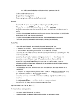 Los análisis de biomarcadores pueden realizarse en muestras de:

       Crudos (producción o pruebas)
       Chapopoteras (macro y micro).
       Rocas impregnadas (núcleos, canal, afloramientos).

AZUFRE:

       El contenido de azufre está muy influenciado por procesos diagenéticos.
       A los aceites con más del 0.5% de azufre se les considera azufrosos.
       Los bitúmenes y aceites con alto contenido de azufre se relacionan a kerógenos ricos en
       azufre.
       El azufre se incorpora al kerógeno en sedimentos no-clásicos acumulados en condiciones
       anaeróbicas donde hay reducción de sulfatos.
       El azufre predomina en las fracciones pesadas, principalmente en los asfaltenos.
       Los aceites pesados suelen estar relacionados a un alto contenido de S.

MADUREZ:

       Los aceites poco maduros tiene menor contenido de HCs y más NSO.
       La gravedad API es menor y la viscosidad es mayor en aceites poco maduros.
       La madurez tiene efectos muy importantes en la calidad del petróleo.
       Los aceites de Cantarell se formaron durante la catagénesis temprana (pesados y con alto
       contenido de azufre).
       Los aceites de generación tardía son más ligeros (menos O2, S y N2 moléculas más
       pequeñas, menos asfaltenos, mayor °API, predominan los n-alkanos, CPI≠1).
       Los aceites insaturados (de gas) provienen de rocas generadoras poco maduras.
       Las cadenas de los n-alkanos van reduciendo su tamaño conforme aumenta la madurez.
       A mayor madurez el CPI       1.
       Los Diterpanos, derivados de resinas, son muy inestables y se destruyen al inicio de la
       catagénesis.
       La presencia de diterpanos en el petróleo indica que hubo una fuente resintínica de MO y
       que el petróleo está en una etapa inicial de madurez.
       Los aceites formados por resinita concentran cantidades importantes de diterpanos
       tricíclicos.
       Los naftenoaromáticos se aromatizan conforme avanza la madurez.
       Normalmente no se usan en interpretaciones geoquímicas.

TRANSFORMACIONES EN YACIMIENTO:

Al incrementarse la temperatura:

       El Cracking puede darse en el yacimiento.
       Un aceite pesado rico en NSO puede transformarse en ligero y más dulce.
 