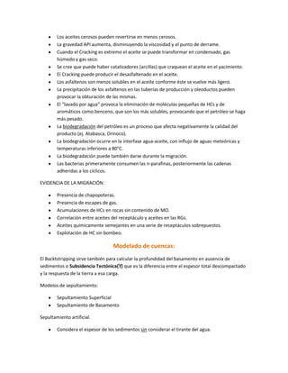 Los aceites cerosos pueden revertirse en menos cerosos.
        La gravedad API aumenta, disminuyendo la viscosidad y el punto de derrame.
        Cuando el Cracking es extremo el aceite se puede transformar en condensado, gas
        húmedo y gas seco.
        Se cree que puede haber catalizadores (arcillas) que craquean el aceite en el yacimiento.
        El Cracking puede producir el desasfaltenado en el aceite.
        Los asfaltenos son menos solubles en el aceite conforme éste se vuelve más ligero.
        La precipitación de los asfaltenos en las tuberías de producción y oleoductos pueden
        provocar la obturación de las mismas.
        El “lavado por agua” provoca la eliminación de moléculas pequeñas de HCs y de
        aromáticos como benceno, que son los más solubles, provocando que el petróleo se haga
        más pesado.
        La biodegradación del petróleo es un proceso que afecta negativamente la calidad del
        producto (ej. Atabasca, Orinoco).
        La biodegradación ocurre en la interfase agua-aceite, con influjo de aguas meteóricas y
        temperaturas inferiores a 80°C.
        La biodegradación puede también darse durante la migración.
        Las bacterias primeramente consumen las n-parafinas, posteriormente las cadenas
        adheridas a los cíclicos.

EVIDENCIA DE LA MIGRACIÓN:

        Presencia de chapopoteras.
        Presencia de escapes de gas.
        Acumulaciones de HCs en rocas sin contenido de MO.
        Correlación entre aceites del receptáculo y aceites en las RGs.
        Aceites químicamente semejantes en una serie de receptáculos sobrepuestos.
        Explotación de HC sin bombeo.

                                   Modelado de cuencas:
El Backtstripping sirve también para calcular la profundidad del basamento en ausencia de
sedimentos o Subsidencia Tectónica(ϒ) que es la diferencia entre el espesor total descompactado
y la respuesta de la tierra a esa carga.

Modelos de sepultamiento:

        Sepultamiento Superficial
        Sepultamiento de Basamento

Sepultamiento artificial.

        Considera el espesor de los sedimentos sin considerar el tirante del agua.
 