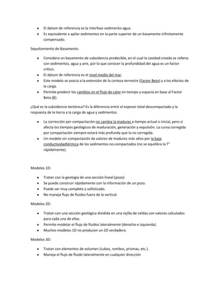 El datum de referencia es la interfase sedimento-agua.
        Es equivalente a apilar sedimentos en la parte superior de un basamento infinitamente
        compensado.

Sepultamiento de Basamento.

        Considera un basamento de subsidencia predecible, en el cual la cavidad creada se rellena
        con sedimentos, agua y aire, por lo que conocer la profundidad del agua es un factor
        crítico.
        El datum de referencia es el nivel medio del mar.
        Este modelo se asocia a la extensión de la corteza terrestre (Factor Beta) y a los efectos de
        la carga.
        Permite predecir los cambios en el flujo de calor en tiempo y espacio en base al Factor
        Beta (β).

¿Qué es la subsidencia tectónica? Es la diferencia entre el espesor total descompactado y la
respuesta de la tierra a la carga de agua y sedimentos.

        La corrección por compactación no cambia la madurez a tiempo actual o inicial, pero sí
        afecta los tiempos geológicos de maduración, generación y expulsión. La curva corregida
        por compactación siempre estará más profunda que la no corregida.
        Un modelo sin compactación da valores de madurez más altos por la baja
        conductividadtérmica de los sedimentos no-compactados (no se equilibra la T°
        rápidamente).



Modelos 1D:

        Tratan con la geología de una sección lineal (pozo).
        Se puede construir rápidamente con la información de un pozo.
        Puede ser muy completo y sofisticado.
        No maneja flujo de fluidos fuera de la vertical.

Modelos 2D:

        Tratan con una sección geológica dividida en una rejilla de celdas con valores calculados
        para cada una de ellas.
        Permite modelar el flujo de fluidos lateralmente (derecha e izquierda).
        Muchos modelos 1D no producen un 2D verdadero.

Modelos 3D:

        Tratan con elementos de volumen (cubos, rombos, prismas, etc.).
        Maneja el flujo de fluido lateralmente en cualquier dirección
 