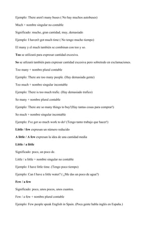 Ejemplo: There aren't many buses ( No hay muchos autobuses)

Much + nombre singular no contable

Significado: mucho, gran ...
