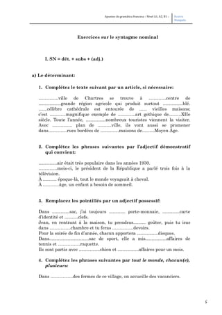 5
Apuntes de gramática francesa – Nivel A1, A2, B1 – Beatriz
Mangada
Exercices sur le syntagme nominal
I. SN = dét. + subs + (adj.)
a) Le déterminant:
1. Complétez le texte suivant par un article, si nécessaire:
................ville de Chartres se trouve à ..............centre de
..................grande région agricole qui produit surtout ................blé.
.......célèbre cathédrale est entourée de ...... vieilles maisons;
c’est .............magnifique exemple de ..............art gothique de..........XIIe
siècle. Toute l’année, ................nombreux touristes viennent la visiter.
Avec ................ plan de ...........ville, ils vont aussi se promener
dans...............rues bordées de ...............maisons de..........Moyen Âge.
2. Complétez les phrases suivantes par l’adjectif démonstratif
qui convient:
...............air était très populaire dans les années 1930.
...............mois-ci, le président de la République a parlé trois fois à la
télévision.
À ........... époque-là, tout le monde voyageait à cheval.
À .............âge, un enfant a besoin de sommeil.
3. Remplacez les pointillés par un adjectif possessif:
Dans ..............sac, j’ai toujours ............. porte-monnaie, ..............carte
d’identité et ...........clefs.
Jean, en rentrant à la maison, tu prendras.......... goûter, puis tu iras
dans .................chambre et tu feras .................devoirs.
Pour la soirée de fin d’année, chacun apportera .................disques.
Dans................................sac de sport, elle a mis.................affaires de
tennis et ..................raquette.
Ils sont partis avec .................chien et .................affaires pour un mois.
4. Complétez les phrases suivantes par tout le monde, chacun(e),
plusieurs:
Dans ..................des fermes de ce village, on accueille des vacanciers.
 