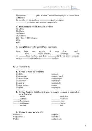 5
Apuntes de gramática francesa – Nivel A1, A2, B1 – Beatriz
Mangada
Maintenant, ..................peut aller en Grande-Bretagne par le tunnel sous
la Manche.
La marche est un sport que ......................peut pratiquer.
.....................personnes sont venues au spectacle.
5. Transformez ces chiffres en lettres:
80 tables:
71 élèves:
51 classes:
91 pommes:
200 villes et 220 villages:
2004:
1973:
6. Complétez avec le partitif qui convient:
Pour faire une quiche, il nous faut...............œufs,
..................lard, ..............crème fraîche, .................fromage, .............sel
et .............fines herbes. Au lieu ..................lard, on peut toujours
mettre ................épinards ou .....................jambon.
b) Le substantitf:
1. Mettre le nom au féminin:
Un hôte: un ami:
Un employé: un marchand:
Un romancier: un étranger:
Un coiffeur: un voleur:
Un acteur: un malade:
Un journaliste: un roi:
Un père: un garçon:
2. Mettre l’article indéfini qui convient,puis trouver le masculin
ou le féminin:
..............tante: ................comédien:
..............actrice: ................vendeuse:
..............boulanger: ................reine:
..............maîtresse: ................chatte:
..............écolier: ................lion:
3. Mettre le nom au pluriel:
Une fleur: un pneu:
Un homme : un détail:
Un lit: un fauteuil:
 