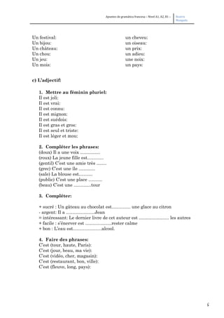 5
Apuntes de gramática francesa – Nivel A1, A2, B1 – Beatriz
Mangada
Un festival: un cheveu:
Un bijou: un oiseau:
Un château: un prix:
Un chou: un adieu:
Un jeu: une noix:
Un mois: un pays:
c) L’adjectif:
1. Mettre au féminin pluriel:
Il est joli:
Il est vrai:
Il est connu:
Il est mignon:
Il est suédois:
Il est gras et gros:
Il est seul et triste:
Il est léger et mou:
2. Compléter les phrases:
(doux) Il a une voix ................
(roux) La jeune fille est.............
(gentil) C’est une amie très ........
(grec) C’est une île .............
(sale) La blouse est...........
(public) C’est une place ...........
(beau) C’est une ..............tour
3. Compléter:
+ sucré : Un gâteau au chocolat est............... une glace au citron
- argent: Il a .......................Jean
= intéressant: Le dernier livre de cet auteur est ........................ les autres
+ facile : s’énerver est .....................rester calme
+ bon : L’eau est.......................alcool.
4. Faire des phrases:
C’est (tour, haute, Paris):
C’est (jour, beau, ma vie):
C’est (vidéo, cher, magasin):
C’est (restaurant, bon, ville):
C’est (fleuve, long, pays):
 