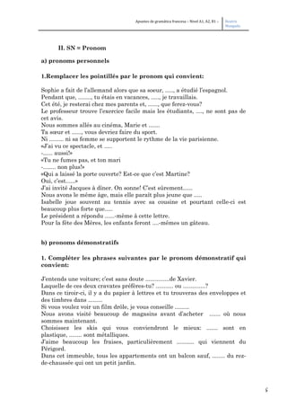 5
Apuntes de gramática francesa – Nivel A1, A2, B1 – Beatriz
Mangada
II. SN = Pronom
a) pronoms personnels
1.Remplacer les pointillés par le pronom qui convient:
Sophie a fait de l’allemand alors que sa soeur, ....., a étudié l’espagnol.
Pendant que, ........, tu étais en vacances, ....., je travaillais.
Cet été, je resterai chez mes parents et, ......, que ferez-vous?
Le professeur trouve l’exercice facile mais les étudiants, ...., ne sont pas de
cet avis.
Nous sommes allés au cinéma, Marie et .......
Ta sœur et ......, vous devriez faire du sport.
Ni ......... ni sa femme se supportent le rythme de la vie parisienne.
«J’ai vu ce spectacle, et .....
-...... aussi!»
«Tu ne fumes pas, et ton mari
-........ non plus!»
«Qui a laissé la porte ouverte? Est-ce que c’est Martine?
Oui, c’est......»
J’ai invité Jacques à dîner. On sonne! C’est sûrement......
Nous avons le même âge, mais elle paraît plus jeune que .....
Isabelle joue souvent au tennis avec sa cousine et pourtant celle-ci est
beaucoup plus forte que.....
Le président a répondu ......-même à cette lettre.
Pour la fête des Mères, les enfants feront ....-mêmes un gâteau.
b) pronoms démonstratifs
1. Compléter les phrases suivantes par le pronom démonstratif qui
convient:
J’entends une voiture; c’est sans doute ...............de Xavier.
Laquelle de ces deux cravates préfères-tu? ........... ou ..............?
Dans ce tiroir-ci, il y a du papier à lettres et tu trouveras des enveloppes et
des timbres dans .........
Si vous voulez voir un film drôle, je vous conseille .........
Nous avons visité beaucoup de magasins avant d’acheter ....... où nous
sommes maintenant.
Choisissez les skis qui vous conviendront le mieux: ....... sont en
plastique, ........ sont métalliques.
J’aime beaucoup les fraises, particulièrement ........... qui viennent du
Périgord.
Dans cet immeuble, tous les appartements ont un balcon sauf, ........ du rez-
de-chaussée qui ont un petit jardin.
 
