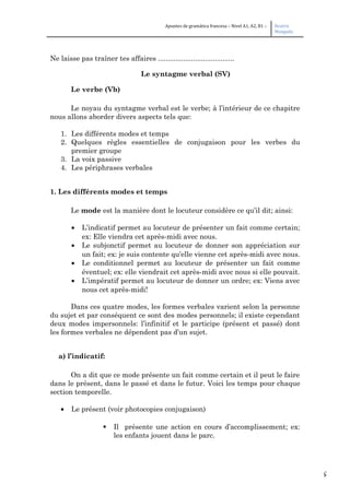 5
Apuntes de gramática francesa – Nivel A1, A2, B1 – Beatriz
Mangada
Ne laisse pas traîner tes affaires .......................................
Le syntagme verbal (SV)
Le verbe (Vb)
Le noyau du syntagme verbal est le verbe; à l’intérieur de ce chapitre
nous allons aborder divers aspects tels que:
1. Les différents modes et temps
2. Quelques règles essentielles de conjugaison pour les verbes du
premier groupe
3. La voix passive
4. Les périphrases verbales
1. Les différents modes et temps
Le mode est la manière dont le locuteur considère ce qu’il dit; ainsi:
• L’indicatif permet au locuteur de présenter un fait comme certain;
ex: Elle viendra cet après-midi avec nous.
• Le subjonctif permet au locuteur de donner son appréciation sur
un fait; ex: je suis contente qu’elle vienne cet après-midi avec nous.
• Le conditionnel permet au locuteur de présenter un fait comme
éventuel; ex: elle viendrait cet après-midi avec nous si elle pouvait.
• L’impératif permet au locuteur de donner un ordre; ex: Viens avec
nous cet après-midi!
Dans ces quatre modes, les formes verbales varient selon la personne
du sujet et par conséquent ce sont des modes personnels; il existe cependant
deux modes impersonnels: l’infinitif et le participe (présent et passé) dont
les formes verbales ne dépendent pas d’un sujet.
a) l’indicatif:
On a dit que ce mode présente un fait comme certain et il peut le faire
dans le présent, dans le passé et dans le futur. Voici les temps pour chaque
section temporelle.
• Le présent (voir photocopies conjugaison)
 Il présente une action en cours d’accomplissement; ex:
les enfants jouent dans le parc.
 