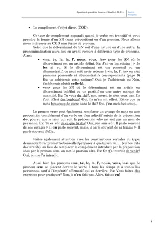 5
Apuntes de gramática francesa – Nivel A1, A2, B1 – Beatriz
Mangada
• Le complément d’objet direct (COD)
Ce type de complément apparaît quand le verbe est transitif et peut
prendre la forme d’un SN (sans préposition) ou d’un pronom. Nous allons
nous intéresser au COD sous forme de pronom.
Selon que le déterminant du SN soit d’une nature ou d’une autre, la
pronominalisation aura lieu en ayant recours à différents type de pronoms.
Ainsi:
• «me, te, le, la, l’, nous, vous, les» pour les SN où le
déterminant est un article défini. Ex: J’ai vu les voisins > Je
les ai vu. Si le déterminant est un possessif ou un
démonstratif, on peut soit avoir recours à «le, la, l’, les» ou aux
pronoms possessifs et démonstratifs correspondants (page 9)
Ex: tu achèterais cette voiture? Oui, je l’achèterais ou Non,
j’achèterais plutôt celle-là.
• «en» pour les SN où le déterminant est un article ou
déterminant indéfini ou un partitif ou une autre marque de
quantité. Ex: Tu veux du thé?, non, merci, je n’en veux pas. Ils
t’ont offert des bonbons? Oui, ils m’en ont offert. Est-ce que tu
mets beaucoup de sucre dans le thé? Oui, j’en mets beaucoup.
Le pronom «en» peut également remplacer un groupe de mots ou une
proposition complément d’un verbe ou d’un adjectif suivis de la préposition
de, pourvu que le nom qui suit la préposition «de» ne soit pas un nom de
personne. Ex: Tu es sûr de ce que tu dis? Oui, j’en suis sûr. Il parle souvent
de ses voyages > Il en parle souvent, mais, il parle souvent de sa femme > Il
parle souvent d’elle.
Faites également attention avec les constructions verbales du type:
demander/dire/ promettre/conseiller/proposer à quelqu’un de..... (verbes dits
déclaratifs), au lieu de remplacer le complément introduit par la préposition
«de» par le pronom «en», on met le pronom «le». Ex: On t’a interdit de venir?
Oui, on me l’a interdit.
Aussi bien les pronoms «me, te, le, la, l’, nous, vous, les» que le
pronom «en» se placent devant le verbe à tous les temps et à toutes les
personnes, sauf à l’impératif affirmatif qui va derrière. Ex: Vous faites des
exercices pour pratiquer? Non, je n’en fais pas. Alors, faites-en!
 