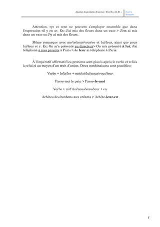 5
Apuntes de gramática francesa – Nivel A1, A2, B1 – Beatriz
Mangada
Attention, «y» et «en» ne peuvent s’employer ensemble que dans
l’expression «il y en a». Ex: J’ai mis des fleurs dans un vase > J’en ai mis
dans un vase ou J’y ai mis des fleurs.
Même remarque avec me/te/nous/vous/se et lui/leur, ainsi que pour
lui/leur et y. Ex: On m’a présenté au directeur> On m’a présenté à lui; J’ai
téléphoné à mes parents à Paris > Je leur ai téléphoné à Paris.
À l’impératif affirmatif les pronoms sont placés après le verbe et reliés
à celui-ci au moyen d’un trait d’union. Deux combinaisons sont possibles:
Verbe + le/la/les + moi/toi/lui/nous/vous/leur
Passe-moi le pain > Passe-le-moi
Verbe + m’/t’/lui/nous/vous/leur + en
Achètes des bonbons aux enfants > Achète-leur-en
 