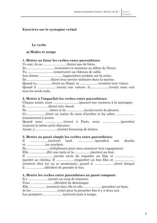 5
Apuntes de gramática francesa – Nivel A1, A2, B1 – Beatriz
Mangada
Exercices sur le syntagme verbal
Le verbe
a) Modes et temps
1. Mettre au futur les verbes entre parenthèses:
Ce soir, ils ne ...........................(boire) pas de bière.
Je.................................(remettre) ce manteau au début de l’hiver.
Tu ..............................(construire) un château de sable.
Les clowns ...........................(apparaitre) soudain sur la scène.
Ils ...........................(faire) leur service militaire dans la marine.
Quand tu..................(être) au Népal, tu .....................(vouloir) tout visiter.
Quand il ......................(avoir) une voiture, il......................(venir) nous voir
tous les week-ends.
2. Mettre à l’imparfait les verbes entre parenthèses:
Chaque année, nous ..............................(passer) nos vacances à la montagne.
Il...........................(faire) très chaud.
Ils ..........................(être) et ils ....................(avoir) envie de pleurer.
Ce......................(être) un matin du mois d’octobre et les arbre .....................
(commencer) à jaunir.
Quand nous .....................(vivre) à Paris, nous .....................(prendre)
toujours le même petit-déjeuner.
Avant, j’..........................(écrire) beaucoup de lettres.
3. Mettre au passé simple les verbes entre parenthèses:
Il .....................(arriver) tard, ....................(prendre) une douche
et ......................(se coucher).
Ils ..........................(téléphoner) pour nous annoncer leur engagement.
Elle ....................(fit) une tarte et la ..................(mettre) au four.
Il ...............................(avoir) envie de regarder un film et ......................
(partir) au cinéma. Il .....................(regarder) un bon film et .......................
(rentrer) chez lui en se promenant; quand il .......................(être) fatigué
il ......................(décider) de prendre le bus.
4. Mettre les verbes entre parenthèses au passé composé:
Il y .......................(avoir) un coup de tonnerre.
Vous ...........................(décider) de déménager.
Elle ....................(rentrer) chez elle et elle......................(prendre) un bain.
Je les ..............................(voir) pour la première fois il y a deux ans.
Les pompiers........................(arriver) juste à temps.
 