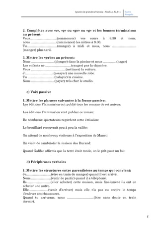 5
Apuntes de gramática francesa – Nivel A1, A2, B1 – Beatriz
Mangada
2. Compléter avec «c», «ç» ou «ge» ou «g» et les bonnes terminaison
au présent:
Vous..............................(commencer) vos cours à 8.30 et nous,
nous .............................(commencer) les nôtres à 9.00.
Tu..................................(manger) à midi et nous, nous ...........................
(manger) plus tard.
3. Mettre les verbes au présent:
Nous ..........................(plonger) dans la piscine et nous ...............(nager)
Les enfants ne .............................(ranger) pas la chambre.
Vous .......................................(nettoyer) la voiture.
J’................................(essayer) une nouvelle robe.
Tu ..............................(balayer) la cuisine.
Nous ..........................(payer) très cher le studio.
c) Voix passive
1. Mettre les phrases suivantes à la forme passive:
Les éditions Flammarion ont publié tous les romans de cet auteur:
Les éditions Flammarion vont publier ce roman:
De nombreux spectateurs regardent cette émission:
Le brouillard recouvrait peu à peu la vallée:
On attend de nombreux visiteurs à l’exposition de Manet:
On vient de cambrioler la maison des Durand:
Quand Galilée affirma que la terre était ronde, on le prit pour un fou:
d) Périphrases verbales
1. Mettre les structures entre parenthèses au temps qui convient:
Je............................(être en train de manger) quand il est arrivé.
Nous.......................(venir de partir) quand il a téléphoné.
Ils...........................(aller acheter) cette maison, mais finalement ils ont en
acheter une autre.
Elle......................(venir d’arriver) mais elle n’a pas eu encore le temps
d’enlever ses chaussures.
Quand tu arriveras, nous ..............................(être sans doute en train
dormir).
 