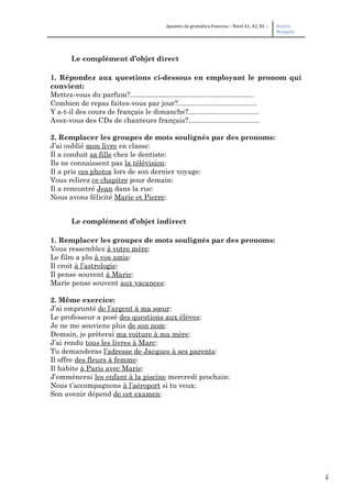 5
Apuntes de gramática francesa – Nivel A1, A2, B1 – Beatriz
Mangada
Le complément d’objet direct
1. Répondez aux questions ci-dessous en employant le pronom qui
convient:
Mettez-vous du parfum?...............................................................
Combien de repas faites-vous par jour?........................................
Y a-t-il des cours de français le dimanche?....................................
Avez-vous des CDs de chanteurs français?....................................
2. Remplacer les groupes de mots soulignés par des pronoms:
J’ai oublié mon livre en classe:
Il a conduit sa fille chez le dentiste:
Ils ne connaissent pas la télévision:
Il a pris ces photos lors de son dernier voyage:
Vous relirez ce chapitre pour demain:
Il a rencontré Jean dans la rue:
Nous avons félicité Marie et Pierre:
Le complément d’objet indirect
1. Remplacer les groupes de mots soulignés par des pronoms:
Vous ressemblez à votre mère:
Le film a plu à vos amis:
Il croit à l’astrologie:
Il pense souvent à Marie:
Marie pense souvent aux vacances:
2. Même exercice:
J’ai emprunté de l’argent à ma sœur:
Le professeur a posé des questions aux élèves:
Je ne me souviens plus de son nom:
Demain, je prêterai ma voiture à ma mère:
J’ai rendu tous les livres à Marc:
Tu demanderas l’adresse de Jacques à ses parents:
Il offre des fleurs à femme:
Il habite à Paris avec Marie:
J’emmènerai les enfant à la piscine mercredi prochain:
Nous t’accompagnons à l’aéroport si tu veux:
Son avenir dépend de cet examen:
 