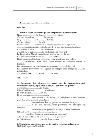 5
Apuntes de gramática francesa – Nivel A1, A2, B1 – Beatriz
Mangada
Les compléments circonstanciels
a) le lieu
1. Compléter les pointillés par la préposition qui convient:
Nous irons...............Bordeaux......................voiture.
J’ai mis les valises..................la voiture.
Ne posez rien de lourd ................la télé.
J’ai vu ce film.................la télé.
Charles sera...........la maison ce soir; tu pourras lui téléphoner.
..............la maison qu’ils ont achetée, il y a une magnifique cheminée.
J’ai acheté le pain..............le boulanger.
J’achèterai le pain...............la boulangerie en rentrant.
Le Festival du Marais organise ses spectacles.........la rue.
Les piétons doivent marcher.............le trottoir.
Nous sommes allés dîner .............un restaurant près des Halles.
...............restaurant, hier, nous avons mangé un délicieux canard à
l’orange.
Les programmes de télévision sont annoncés .............le journal.
Les heures d’ouverture de l’agence de voyages sont indiquées .........le
prospectus.
J’ai trouvé 10 € .............terre, ...........un banc.
b) le temps
1. Compléter les phrases suivantes par la préposition qui
convient: depuis, il y a, dès, dans, en, pendant ou pour:
J’attends........................une heure.
Elle m’a téléphoné....................une heure.
Ils sont mariés..................un an.
Ils se sont mariés..................un an.
..........................mon arrivée à Toulouse, j’ai téléphoné à mes parents
pour leur dire que tout allait bien.
..........................mon arrivée à Toulon, je suis un cours de français.
..........................la fin des classes, nous partirons en Bretagne en
vacances.
...........................la fin des cours, j’ai enfin le temps d’aller au cinéma.
Elle a tricoté ce chandail..............huit jours.
.................combien de temps serons-nous en vacances?
Attends-moi s’il te plaît, j’en ai ..............cinq minutes.
Je t’ai attendu..................plus de deux heures.
2. Compléter avec toujours, déjà, tout le temps, quelquefois:
Ne lui offre pas ce CD, elle l’a..................
 