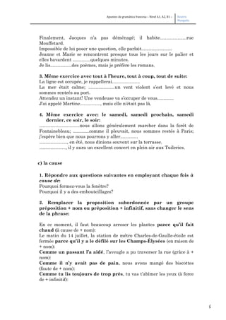 5
Apuntes de gramática francesa – Nivel A1, A2, B1 – Beatriz
Mangada
Finalement, Jacques n’a pas déménagé; il habite.....................rue
Mouffetard.
Impossible de lui poser une question, elle parlait........................
Jeanne et Marie se rencontrent presque tous les jours sur le palier et
elles bavardent ..............quelques minutes.
Je lis.................des poèmes, mais je préfère les romans.
3. Même exercice avec tout à l’heure, tout à coup, tout de suite:
La ligne est occupée, je rappellerai......................
La mer était calme; .....................un vent violent s’est levé et nous
sommes rentrés au port.
Attendez un instant! Une vendeuse va s’occuper de vous.............
J’ai appelé Martine................, mais elle n’était pas là.
4. Même exercice avec: le samedi, samedi prochain, samedi
dernier, ce soir, le soir:
................................nous allons généralement marcher dans la forêt de
Fontainebleau; .............comme il pleuvait, nous sommes restés à Paris;
j’espère bien que nous pourrons y aller..............
......................, en été, nous dinions souvent sur la terrasse.
....................., il y aura un excellent concert en plein air aux Tuileries.
c) la cause
1. Répondre aux questions suivantes en employant chaque fois à
cause de:
Pourquoi fermez-vous la fenêtre?
Pourquoi il y a des embouteillages?
2. Remplacer la proposition subordonnée par un groupe
préposition + nom ou préposition + infinitif, sans changer le sens
de la phrase:
En ce moment, il faut beaucoup arroser les plantes parce qu’il fait
chaud (à cause de + nom):
Le matin du 14 juillet, la station de métro Charles-de-Gaulle-étoile est
fermée parce qu’il y a le défilé sur les Champs-Élysées (en raison de
+ nom):
Comme un passant l’a aidé, l’aveugle a pu traverser la rue (grâce à +
nom):
Comme il n’y avait pas de pain, nous avons mangé des biscottes
(faute de + nom):
Comme tu lis toujours de trop près, tu vas t’abîmer les yeux (à force
de + infinitif):
 
