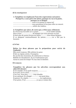 5
Apuntes de gramática francesa – Nivel A1, A2, B1 – Beatriz
Mangada
d) la conséquence
1. Compléter en employant l’une des expressions suivantes:
Puisqu’il y a une grève de métro, puisque tu vas à la poste,
puisque tu es fatigué
.............................................reste à la maison et repose-toi!
.............................................nous prendrons le bus pour aller au concert.
............................................, achète des timbres.
2. Compléter par alors, de sorte que, si bien que, tellement:
Il a beaucoup travaillé sur ce projet....................il est tombé malade.
Nous avons...........................de bagages que nous prenons un taxi.
Il était plus de quatre heures du matin...............nous étions fatigués.
Il se plaignait continuellement du patron................on a fini par le
licencier.
e) le but
Reliez les deux phrases par la préposition pour suivie de
l’infinitif:
Elle sourit toujours. Elle séduira les gens:
Il fait un régime sévère. Il maigrira:
Ils ont fait des économies. Ils achèteront ce bateau:
Habille-toi chaudement. Tu ne t’enrhumeras pas:
Auras-tu assez de temps? Tu iras chez le dentiste:
f) le moyen
Compléter les phrases par les adverbes correspondant aux
adjectifs donnés:
Il est aimable. Il me parle toujours.....................
Il est poli. Il m’a salué.......................
C’est vrai. Vous êtes..............trop aimable.
Il est méchant. Il a frappé..................son petit frère.
Il patient. Il a répété.............................les explications.
C’est précis. C’est .........................ce que je voulais dire.
 
