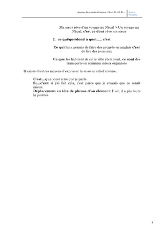5
Apuntes de gramática francesa – Nivel A1, A2, B1 – Beatriz
Mangada
Ma sœur rêve d’un voyage au Népal > Un voyage au
Népal, c’est ce dont rêve ma sœur
2. ce qui/que/dont/ à quoi...... c’est
Ce qui lui a permis de faire des progrès en anglais c’est
de lire des journaux
Ce que les habitent de cette ville réclament, ce sont des
transports en commun mieux organisés
Il existe d’autres moyens d’exprimer la mise en relief comme:
C’est....que: c’est à toi que je parle
Si....c’est: si j’ai fait cela, c’est parce que je croyais que ce serait
mieux
Déplacement en tête de phrase d’un élément: Hier, il a plu toute
la journée
 