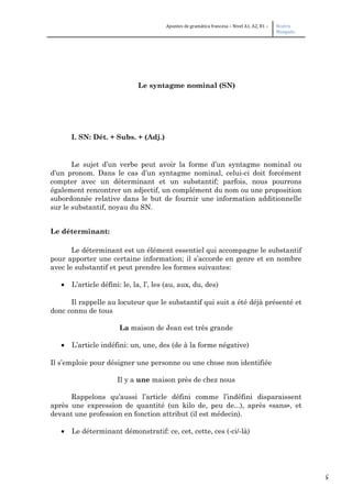 5
Apuntes de gramática francesa – Nivel A1, A2, B1 – Beatriz
Mangada
Le syntagme nominal (SN)
I. SN: Dét. + Subs. + (Adj.)
Le sujet d’un verbe peut avoir la forme d’un syntagme nominal ou
d’un pronom. Dans le cas d’un syntagme nominal, celui-ci doit forcément
compter avec un déterminant et un substantif; parfois, nous pourrons
également rencontrer un adjectif, un complément du nom ou une proposition
subordonnée relative dans le but de fournir une information additionnelle
sur le substantif, noyau du SN.
Le déterminant:
Le déterminant est un élément essentiel qui accompagne le substantif
pour apporter une certaine information; il s’accorde en genre et en nombre
avec le substantif et peut prendre les formes suivantes:
• L’article défini: le, la, l’, les (au, aux, du, des)
Il rappelle au locuteur que le substantif qui suit a été déjà présenté et
donc connu de tous
La maison de Jean est très grande
• L’article indéfini: un, une, des (de à la forme négative)
Il s’emploie pour désigner une personne ou une chose non identifiée
Il y a une maison près de chez nous
Rappelons qu’aussi l’article défini comme l’indéfini disparaissent
après une expression de quantité (un kilo de, peu de...), après «sans», et
devant une profession en fonction attribut (il est médecin).
• Le déterminant démonstratif: ce, cet, cette, ces (-ci/-là)
 