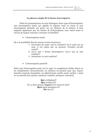 5
Apuntes de gramática francesa – Nivel A1, A2, B1 – Beatriz
Mangada
La phrase simple II: la forme interrogative
Selon les grammairiens on peut distinguer deux types d’interrogation:
une interrogation totale qui appelle la réponse «oui» ou «non» et une
interrogation partielle qui porte sur un élément de la phrase; il faut
rappeler également que les formes de l’interrogation vont varier selon le
niveau de langue soutenue, courante ou familière.
• L’interrogation totale
On a la possibilité d’avoir recours à trois structures:
1. l’inversion du sujet: sais-tu conduire? (si le sujet est un
nom, il est repris par un pronom: Caroline est-elle
sortie?)
2. est-ce que + forme interrogative: est-ce que tu sais
conduire?
3. intonation: tu sais conduire?
• L’interrogation partielle
Selon que l’interrogation porte sur le sujet, le complément d’objet direct ou
les compléments circonstanciels, on utilisera un pronom (qui, que, lequel,
laquelle, lesquels, lesquelles), un adjectif (quel, quelle, quels, quelles + nom)
ou un adverbe (où, quand, comment, combien, pourquoi, comment)
Qui a téléphoné?
Que veulent-ils?
Il y a deux menus: lequel est le moins le cher?
Quel sport pratiques-tu?
Où vas-tu?
 