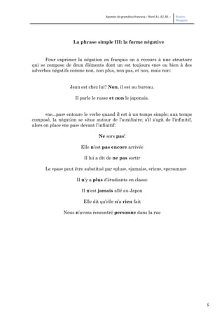 5
Apuntes de gramática francesa – Nivel A1, A2, B1 – Beatriz
Mangada
La phrase simple III: la forme négative
Pour exprimer la négation en français on a recours à une structure
qui se compose de deux éléments dont un est toujours «ne» ou bien à des
adverbes négatifs comme non, non plus, non pas, et non, mais non:
Jean est chez lui? Non, il est au bureau.
Il parle le russe et non le japonais.
«ne...pas» entoure le verbe quand il est à un temps simple; aux temps
composé, la négation se situe autour de l’auxiliaire; s’il s’agit de l’infinitif,
alors on place «ne pas» devant l’infinitif:
Ne sors pas!
Elle n’est pas encore arrivée
Il lui a dit de ne pas sortir
Le «pas» peut être substitué par «plus», «jamais», «rien», «personne»
Il n’y a plus d’étudiants en classe
Il n’est jamais allé au Japon
Elle dit qu’elle n’a rien fait
Nous n’avons rencontré personne dans la rue
 
