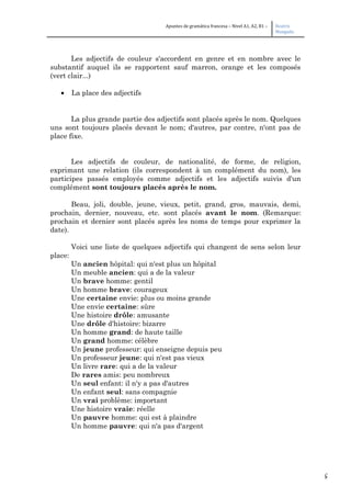 5
Apuntes de gramática francesa – Nivel A1, A2, B1 – Beatriz
Mangada
Les adjectifs de couleur s'accordent en genre et en nombre avec le
substantif auquel ils se rapportent sauf marron, orange et les composés
(vert clair...)
• La place des adjectifs
La plus grande partie des adjectifs sont placés après le nom. Quelques
uns sont toujours placés devant le nom; d'autres, par contre, n'ont pas de
place fixe.
Les adjectifs de couleur, de nationalité, de forme, de religion,
exprimant une relation (ils correspondent à un complément du nom), les
participes passés employés comme adjectifs et les adjectifs suivis d'un
complément sont toujours placés après le nom.
Beau, joli, double, jeune, vieux, petit, grand, gros, mauvais, demi,
prochain, dernier, nouveau, etc. sont placés avant le nom. (Remarque:
prochain et dernier sont placés après les noms de temps pour exprimer la
date).
Voici une liste de quelques adjectifs qui changent de sens selon leur
place:
Un ancien hôpital: qui n'est plus un hôpital
Un meuble ancien: qui a de la valeur
Un brave homme: gentil
Un homme brave: courageux
Une certaine envie: plus ou moins grande
Une envie certaine: sûre
Une histoire drôle: amusante
Une drôle d'histoire: bizarre
Un homme grand: de haute taille
Un grand homme: célèbre
Un jeune professeur: qui enseigne depuis peu
Un professeur jeune: qui n'est pas vieux
Un livre rare: qui a de la valeur
De rares amis: peu nombreux
Un seul enfant: il n'y a pas d'autres
Un enfant seul: sans compagnie
Un vrai problème: important
Une histoire vraie: réelle
Un pauvre homme: qui est à plaindre
Un homme pauvre: qui n'a pas d'argent
 