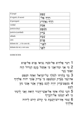 él juzgó jp;v'
él siguió, él acosó -la, @d:r'
él persiguió ¿yrEx]a;À @d:r'
verdad tm,a/
justicia (ley) jP'v.mi
justicia (caridad) qd<cñ,
sábado tB'v;
cara ~ynIP'
delante de .., a la cara de.. -ynEp.li
delante de mi, a mi cara. yn:p'l.
EJERCICIOS
~ynIP'-la, ~ynIP' Aaybin> hv,mo-la, ~yhil{a/ rBeDI 1
hZ<h; lAdG"h; ~['B' lvom.a, yKi ybia'-hm;W ynIa] ymi 2
r[;n(" ykinOa'w>
jPov.ti hT'a;w> laer"f.yI-l[; %l,m,ñl. yTir>x;ñB' ^B. 3
^yh,*l{a/ hwhy ykinOa' qyDIc; yKi jP'v.mib.W qd<c,ñB. yMi[;-ta,
!tenO ykinOa' rv,a] #r<añ'B' ~k,l' hy<h.yI qd<c,ñ-jP;v.mi 4
~k,l'
yTi[.d:ñy" ynIa]w: taZoh; ry[ih'-yven>a;-la, ^t.ao x:levo ynIn>hi 5
^yr("b'D>-la, W[m.v.yI al{ yKi
hwhyl; ~AYh; vAdq' yKi tB'V;h;-~Ay-ta, rmov. 6
^yh,*l{a/
 