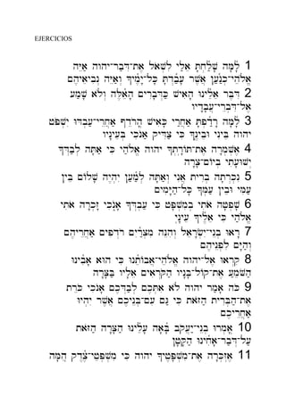 EJERCICIOS
hYEa; hwhy-rb;DI-ta, laov.li yl;ae T'x.l;ñv' hM'lñ' 1
~h,yaeybin> hYEa;w> ^ym,ñy"-lK' T'd>b;ñ[' rv,a] ![;n:ñk.-yhel{a/
[m;v' al{w> hL,aeñh' ~yrIb'D>K; vyaih' Wnyleñae rB,DI 2
wyd"b'[]-yrEb.DI-la,
jPov.yI WDb.[;-yrEx]a; @dEroh'* vyaiK' yr:x]a; T'p.d:ñr" hM'lñ' 3
wyn"y[eB. ykinOa; qyDIc; yKi ^n<+ybeW ynIyBe hwhy
^D>b;l. hT'a; yKi yh;l{a/ hwhy ^t.r("AT-ta, hr"m.v.a, 4
hr"c'-~Ayb. yti['Wvy>
!yBe ~Alv' hy<h.yI ![;m;ñl. hT'a;w> ynIa] tyrIb. ht'r>k.nI 5
~ymiY"h;-lK' ^M.[; !ybeW yMi[;
ytiao hr"k.z" ykinO=a' ^D>b.[; yKi jP'v.mib. ytiao hj'p.v' 6
yn("y[e ^yl,ñae yKi yh;l{a/
~h,yrEx]a; ~ypid>ro ~yIr:ñc.mi hNEhiw> laer"f.yI-ynEb. War" 7
~h,ynEp.li ~Y"h;w>
Wnybiña' aWh yKi WnteñAba]-yhel{a/ hwhy-la, War>qi 8
hr"C'B; wyl'ae ~yair>Qoh; wyn"B'-lAq-ta, [:meVoh;
trEKo ykinOa' ~k,D>b;l. ~k,T.ai al{ hwhy rm;a' hKo 9
Wyh.yI rv,a] ~k,ynEB.-~[i ~G: yKi taZoh; tyrIB.h;-ta,
~k,yrEx]a;
taZoh; hr"C'h; Wnyleñ[' ha'Bñ' bqo[]y:-ynEb. Wrm.a*' 10
!j'Q'h; Wnyxiña'-rb;D>-l[;
hM'he* qd<c,ñ-yjeP.v.mi yKi hwhy ^yj,P'v.mi-ta, hr"K.z>a, 11
 