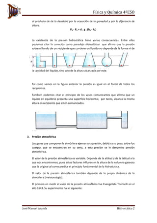 Física y Química 4ºESO
José Manuel Aranda Hidrostática 2
al producto de de la densidad por la aceración de la gravedad y por la diferencia de
altura.
Pb - Pa = d . g . (hb - ha)
La existencia de la presión hidrostática tiene varias consecuencias. Entre ellas
podemos citar la conocida como paradoja hidrostática que afirma que la presión
sobre el fondo de un recipiente que contiene un líquido no depende de la forma ni de
la cantidad del líquido, sino solo de la altura alcanzada por este.
Tal como vemos en la figura anterior la presión es igual en el fondo de todos los
recipientes.
También podemos citar el principio de los vasos comunicantes que afirma que un
líquido en equilibrio presenta una superficie horizontal, por tanto, alcanza la misma
altura en recipiente que estén comunicados.
3. Presión atmosférica
Los gases que componen la atmósfera ejercen una presión, debida a su peso, sobre los
cuerpos que se encuentran en su seno, a esta presión se le denomina presión
atmosférica.
El valor de la presión atmosférica es variable. Depende de la altitud y de la latitud a la
que nos encontremos, pues estos factores influyen en la altura de la columna gaseosa
que la origina tal como predice el principio fundamental de la hidrostática.
El valor de la presión atmosférica también depende de la propia dinámica de la
atmosfera (meteorología).
El primero en medir el valor de la presión atmosférica fue Evangelista Torricelli en el
año 1643. Su experimento fue el siguiente:
 