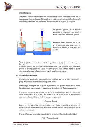 Física y Química 4ºESO
José Manuel Aranda Hidrostática 4
Prensa hidráulica
Una prensa hidráulica consiste en dos cilindros de secciones diferentes, unidos por un
tubo, que contiene un líquido. Dichos cilindros están cerrados por émbolos de tamaño
diferente que están en contacto con el líquido tal como se muestra en la figura.
La presión ejercida en el émbolo
pequeño se transmite por igual a
todos los puntos del émbolo grande.
Podemos afirma entonces que P1 = P2
y si ponemos esta expresión en
función de fuerzas y superficies nos
queda:
𝐹1
𝑆1
=
𝐹2
𝑆2
; La fuerza recibida en el émbolo grande será 𝐹2= 𝐹1.
𝑆2
𝑆1
; así cuanto mayor es
la diferencia entre las superficies del émbolo grande y del pequeño, más eficaz es la
prensa. Es decir que con una fuerza pequeña aplicada en el émbolo menor se puede
obtener una fuerza lo suficientemente grande en el émbolo mayor.
5. Principio de Arquímedes
El principio de Arquímedes fue enunciado en el siglo III a.C. por el físico y matemático
griego Arquímedes de Siracusa de la siguiente forma:
Todo cuerpo sumergido en un fluido experimenta una fuerza vertical hacia arriba,
llamada empuje, cuyo módulo es igual al peso del volumen de fluido que desaloja.
Si tenemos en cuenta que el volumen de fluido desalojado es igual al volumen del
solido sumergido y que la masa de fluido se puede sustituir por el producto del
volumen por la densidad, m = V.d; el valor del empuje será:
E = Vsumergido. dliquido.g
Cuando un cuerpo sólido está sumergido en un fluido en equilibrio, siempre está
sometido a dos fuerzas, el empuje, que es vertical hacia arriba y su propio peso que es
vertical y hacia abajo.
El peso del cuerpo sumergido se puede poner también en función de su densidad:
Peso = Vsumergido. dsolido.g
 
