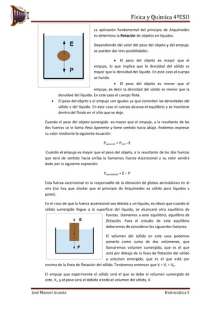Física y Química 4ºESO
José Manuel Aranda Hidrostática 5
La aplicación fundamental del principio de Arquímedes
es determina la flotación de objetos en líquidos.
Dependiendo del valor del peso del objeto y del empuje,
se pueden dar tres posibilidades:
• El peso del objeto es mayor que el
empuje, lo que implica que la densidad del sólido es
mayor que la densidad del líquido. En este caso el cuerpo
se hunde.
• El peso del objeto es menor que el
empuje, es decir la densidad del sólido es menor que la
densidad del líquido. En este caso el cuerpo flota.
• El peso del objeto y el empuje son iguales ya que coinciden las densidades del
sólido y del líquido. En este caso el cuerpo alcanza el equilibrio y se mantiene
dentro del fluido en el sitio que se deje.
Cuando el peso del objeto sumergido es mayor que el empuje, a la resultante de las
dos fuerzas se le llama Peso Aparente y tiene sentido hacia abajo. Podemos expresar
su valor mediante la siguiente ecuación:
Paparente = Preal - E
Cuando el empuje es mayor que el peso del objeto, a la resultante de las dos fuerzas
que será de sentido hacia arriba la llamamos Fuerza Ascensional y su valor vendrá
dado por la siguiente expresión:
Fascensional = E – P
Esta fuerza ascensional es la responsable de la elevación de globos aerostáticos en el
aire (no hay que olvidar que el principio de Arquímedes es válido para líquidos y
gases).
En el caso de que la fuerza ascensional sea debida a un líquido, es obvio que cuando el
sólido sumergido llegue a la superficie del líquido, se alcanzará otro equilibrio de
fuerzas. Llamemos a este equilibrio, equilibrio de
flotación. Para el estudio de este equilibrio
deberemos de considerar los siguientes factores:
El volumen del sólido en este caso podemos
ponerlo como suma de dos volúmenes, que
llamaremos volumen sumergido, que es el que
está por debajo de la línea de flotación del sólido
y volumen emergido, que es el que está por
encima de la línea de flotación del sólido. Tendremos entonces que V = Vs + Ve.
El empuje que experimenta el sólido será el que se debe al volumen sumergido de
este, Vs, y el peso será el debido a todo el volumen del sólido, V.
 
