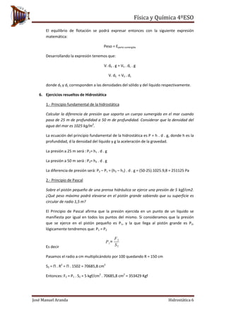Física y Química 4ºESO
José Manuel Aranda Hidrostática 6
El equilibrio de flotación se podrá expresar entonces con la siguiente expresión
matemática:
Peso = Eparte sumergida
Desarrollando la expresión tenemos que:
V. dS . g = VS . dL . g
V. dS = VS . dL
donde dS y dL corresponden a las densidades del sólido y del líquido respectivamente.
6. Ejercicios resueltos de Hidrostática
1.- Principio fundamental de la hidrostática
Calcular la diferencia de presión que soporta un cuerpo sumergido en el mar cuando
pasa de 25 m de profundidad a 50 m de profundidad. Considerar que la densidad del
agua del mar es 1025 kg/m3
.
La ecuación del principio fundamental de la hidrostática es P = h . d . g, donde h es la
profundidad, d la densidad del líquido y g la aceleración de la gravedad.
La presión a 25 m será : P1= h1 . d . g
La presión a 50 m será : P2= h2 . d . g
La diferencia de presión será: P2 – P1 = (h2 – h1) . d . g = (50-25).1025.9,8 = 251125 Pa
2.- Principio de Pascal
Sobre el pistón pequeño de una prensa hidráulica se ejerce una presión de 5 kgf/cm2.
¿Qué peso máximo podrá elevarse en el pistón grande sabiendo que su superficie es
circular de radio 1,5 m?
El Principio de Pascal afirma que la presión ejercida en un punto de un líquido se
manifiesta por igual en todos los puntos del mismo. Si consideramos que la presión
que se ejerce en el pistón pequeño es P1, y la que llega al pistón grande es P2,
lógicamente tendremos que: P1 = P2
Es decir
Pasamos el radio a cm multiplicándolo por 100 quedando R = 150 cm
S2 = Π . R2
= Π . 1502 = 70685,8 cm2
Entonces: F2 = P1 . S2 = 5 kgf/cm2
. 70685,8 cm2
= 353429 Kgf
P1=
F2
S2
 