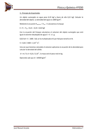 Física y Química 4ºESO
José Manuel Aranda Hidrostática 7
3.- Principio de Arquímedes
Un objeto sumergido en agua pesa 0,19 kgf y fuera de ella 0,21 kgf. Calcular la
densidad del objeto. La densidad del agua es 1000 kg/m3
.
Mediante la ecuación Paparente = Preal - E calculamos el empuje
E = Pr – Pap = 0,21 – 0,19 = 0,02 Kgf
Con la ecuación del Empuje calculamos el volumen del objeto sumergido que será
igual al volumen desalojado de agua E = V . d . g;
0,02.9,8 = V . 1000 . 9,8; se ha multiplicado el E por 9,8 para tenerlo en N.
V = 0,02 / 1000 = 2,10-5
m3
.
Una vez que tenemos calculado el volumen aplicamos la ecuación de la densidad para
calcular la densidad del sólido:
d = m / V; d = 0,21 / 2,10-5
, la masa será el peso real en kg.
Operando sale que d = 10500 kg/m3
 