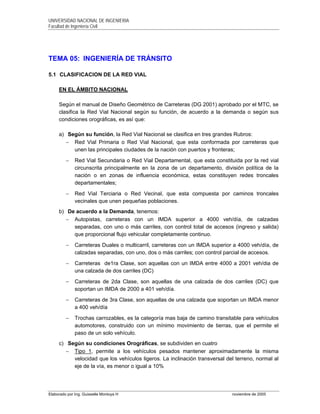 UNIVERSIDAD NACIONAL DE INGENIERIA
Facultad de Ingeniería Civil
Elaborado por Ing. Guisselle Montoya H noviembre de 2005
TEMA 05: INGENIERÍA DE TRÁNSITO
5.1 CLASIFICACION DE LA RED VIAL
EN EL ÁMBITO NACIONAL
Según el manual de Diseño Geométrico de Carreteras (DG 2001) aprobado por el MTC, se
clasifica la Red Vial Nacional según su función, de acuerdo a la demanda o según sus
condiciones orográficas, es así que:
a) Según su función, la Red Vial Nacional se clasifica en tres grandes Rubros:
− Red Vial Primaria o Red Vial Nacional, que esta conformada por carreteras que
unen las principales ciudades de la nación con puertos y fronteras;
− Red Vial Secundaria o Red Vial Departamental, que esta constituida por la red vial
circunscrita principalmente en la zona de un departamento, división política de la
nación o en zonas de influencia económica, estas constituyen redes troncales
departamentales;
− Red Vial Terciaria o Red Vecinal, que esta compuesta por caminos troncales
vecinales que unen pequeñas poblaciones.
b) De acuerdo a la Demanda, tenemos:
− Autopistas, carreteras con un IMDA superior a 4000 veh/día, de calzadas
separadas, con uno o más carriles, con control total de accesos (ingreso y salida)
que proporcional flujo vehicular completamente continuo.
− Carreteras Duales o multicarril, carreteras con un IMDA superior a 4000 veh/día, de
calzadas separadas, con uno, dos o más carriles; con control parcial de accesos.
− Carreteras de1ra Clase, son aquellas con un IMDA entre 4000 a 2001 veh/dia de
una calzada de dos carriles (DC)
− Carreteras de 2da Clase, son aquellas de una calzada de dos carriles (DC) que
soportan un IMDA de 2000 a 401 veh/día.
− Carreteras de 3ra Clase, son aquellas de una calzada que soportan un IMDA menor
a 400 veh/día
− Trochas carrozables, es la categoría mas baja de camino transitable para vehículos
automotores, construido con un mínimo movimiento de tierras, que el permite el
paso de un solo vehículo.
c) Según su condiciones Orográficas, se subdividen en cuatro
− Tipo 1, permite a los vehículos pesados mantener aproximadamente la misma
velocidad que los vehículos ligeros. La inclinación transversal del terreno, normal al
eje de la vía, es menor o igual a 10%
 