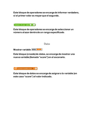 Este bloque de operadores se encarga de informar verdadero,
si el primer valor es mayor que el segundo.
Este bloque de operadores se encarga de seleccionar un
número al azar dentrode un rango especificado.
Datos
Mostrar variable
Este bloque (creado)de datos,se encarga de mostrar una
nueva variable (llamada “score”)en el escenario.
Este bloque de datos se encarga de asignara la variable (en
este caso “score”) el valor indicado.
 