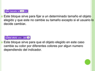  Este bloque sirve para fijar a un determinado tamaño el objeto
elegido y que este no cambie su tamaño excepto si el usuario lo
decide cambiar.
 Este bloque sirve para que el objeto elegido en este caso
cambie su color por diferentes colores por algun numero
dependiendo del indicador.
 