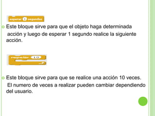  Este bloque sirve para que el objeto haga determinada
acción y luego de esperar 1 segundo realice la siguiente
acción.
 Este bloque sirve para que se realice una acción 10 veces.
El numero de veces a realizar pueden cambiar dependiendo
del usuario.
 