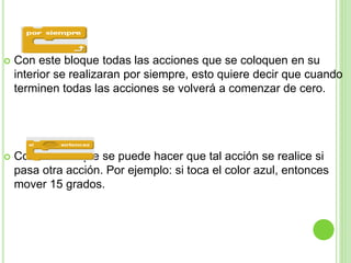  Con este bloque todas las acciones que se coloquen en su
interior se realizaran por siempre, esto quiere decir que cuando
terminen todas las acciones se volverá a comenzar de cero.
 Con este bloque se puede hacer que tal acción se realice si
pasa otra acción. Por ejemplo: si toca el color azul, entonces
mover 15 grados.
 