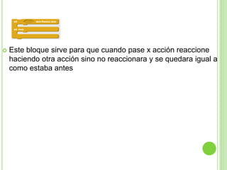  Este bloque sirve para que cuando pase x acción reaccione
haciendo otra acción sino no reaccionara y se quedara igual a
como estaba antes
 