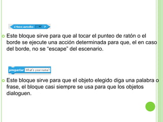  Este bloque sirve para que al tocar el punteo de ratón o el
borde se ejecute una acción determinada para que, el en caso
del borde, no se “escape” del escenario.
 Este bloque sirve para que el objeto elegido diga una palabra o
frase, el bloque casi siempre se usa para que los objetos
dialoguen.
 