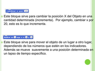  Este bloque sirve para cambiar la posición X del Objeto en una
cantidad determinada (incrementa). Por ejemplo, cambiar x por
20, esto es lo que incrementa.
 Este bloque sirve para mover el objeto de un lugar a otro lugar,
dependiendo de los números que estén en los indicadores.
Además se mueve suavemente a una posición determinada en
un lapso de tiempo específico.
 