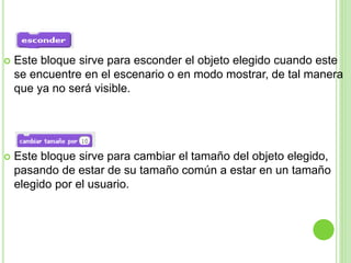  Este bloque sirve para esconder el objeto elegido cuando este
se encuentre en el escenario o en modo mostrar, de tal manera
que ya no será visible.
 Este bloque sirve para cambiar el tamaño del objeto elegido,
pasando de estar de su tamaño común a estar en un tamaño
elegido por el usuario.
 