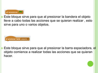  Este bloque sirve para que al presionar la bandera el objeto
lleve a cabo todas las acciones que se quieran realizar , esto
sirve para uno o varios objetos.
 Este bloque sirve para que al presionar la barra espaciadora, el
objeto comience a realizar todas las acciones que se quieran
hacer.
 