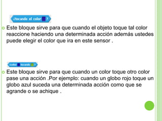  Este bloque sirve para que cuando el objeto toque tal color
reaccione haciendo una determinada acción además ustedes
puede elegir el color que ira en este sensor .
 Este bloque sirve para que cuando un color toque otro color
pase una acción .Por ejemplo: cuando un globo rojo toque un
globo azul suceda una determinada acción como que se
agrande o se achique .
 