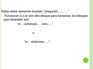 Todos estos sensores excepto “preguntar……….”
Funcionan si o si con otro bloque para funcionar, los bloques
que necesitan son
“si… entonces…. sino…..”
o
“si… entonces…..”
 